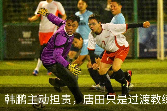 韩鹏主动担责，唐田只是过渡教练，泰山队新帅上任三把火，先战海港试水